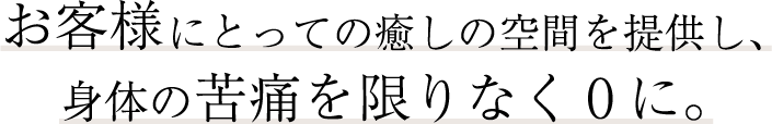 お客様にとっての癒しの空間を提供し、身体の苦痛を限りなく0に。